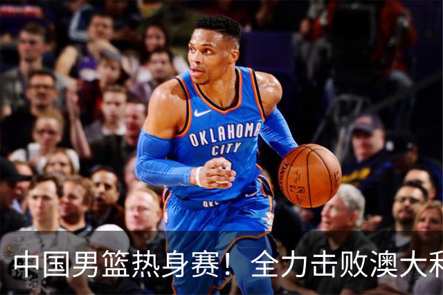 中国男篮热身赛！全力击败澳大利亚，郭士强打造双塔，央视直播